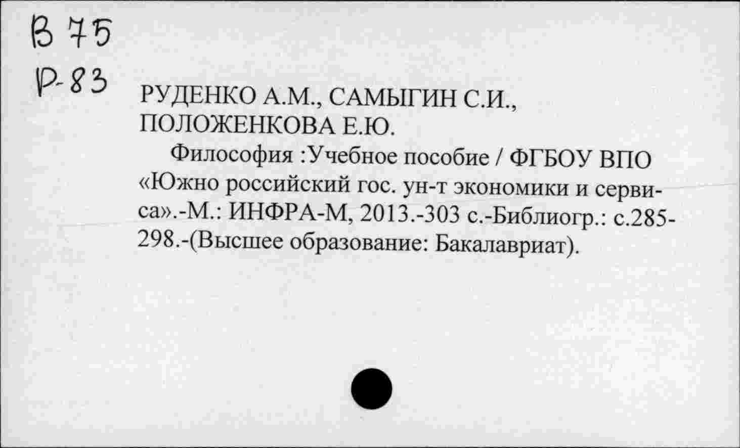 ﻿Р'^5 рудЕНКО А.М., САМЫГИН С.И., ПОЛОЖЕНКОВА Е.Ю.
Философия :Учебное пособие / ФГБОУ ВПО «Южно российский гос. ун-т экономики и сервиса».-М.: ИНФРА-М, 2013.-303 с.-Библиогр.: с.285-298.-(Высшее образование: Бакалавриат).